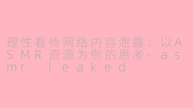 理性看待网络内容泄露:以ASMR资源为例的思考-asmr leaked