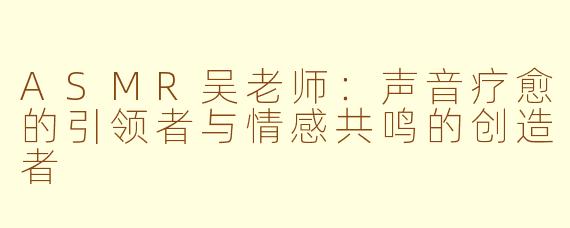 ASMR吴老师:声音疗愈的引领者与情感共鸣的创造者