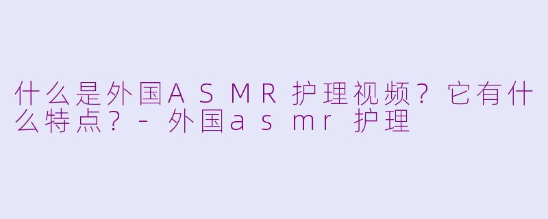 什么是外国ASMR护理视频?它有什么特点?-外国asmr护理