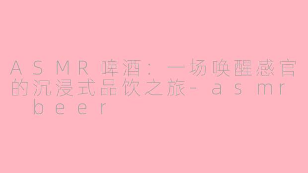 ASMR啤酒：一场唤醒感官的沉浸式品饮之旅-asmr beer