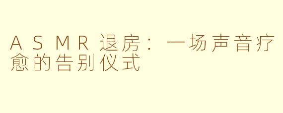 ASMR退房：一场声音疗愈的告别仪式
