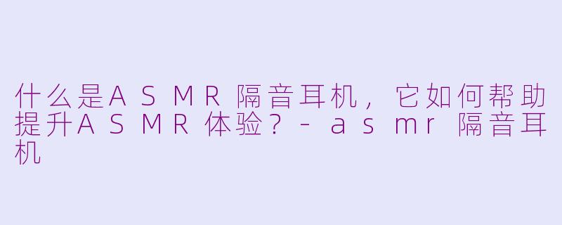 什么是ASMR隔音耳机，它如何帮助提升ASMR体验？-asmr隔音耳机