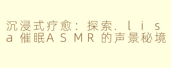 沉浸式疗愈:探索.lisa催眠ASMR的声景秘境