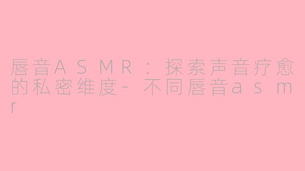 唇音ASMR:探索声音疗愈的私密维度-不同唇音asmr