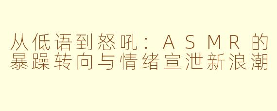 从低语到怒吼：ASMR的暴躁转向与情绪宣泄新浪潮
