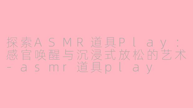 探索ASMR道具Play：感官唤醒与沉浸式放松的艺术-asmr道具play