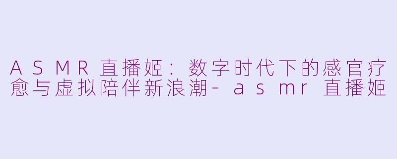 ASMR直播姬：数字时代下的感官疗愈与虚拟陪伴新浪潮-asmr直播姬