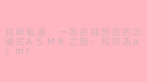 耳畔私语：一场在耳饰店的沉浸式ASMR之旅-耳饰店asmr