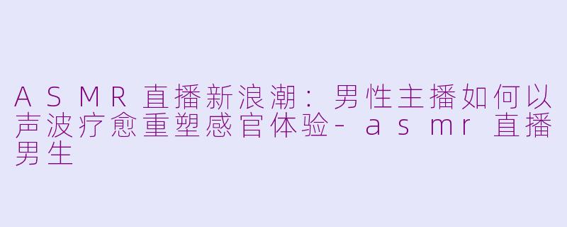 ASMR直播新浪潮：男性主播如何以声波疗愈重塑感官体验-asmr直播男生
