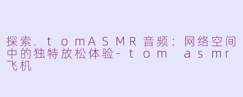 探索.tomASMR音频：网络空间中的独特放松体验-tom asmr飞机