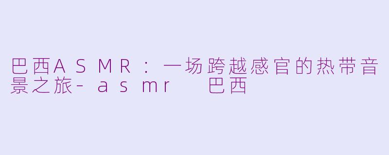 巴西ASMR：一场跨越感官的热带音景之旅-asmr 巴西