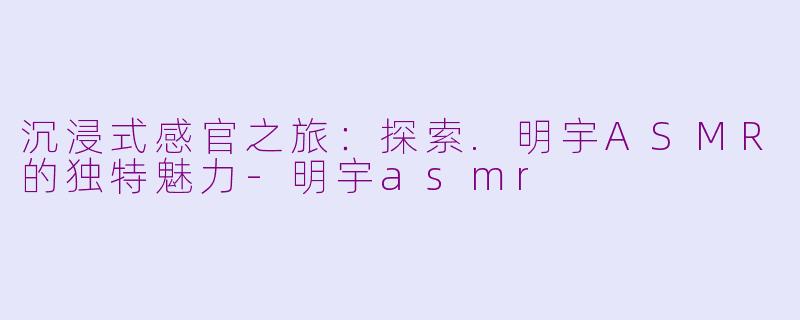 沉浸式感官之旅：探索.明宇ASMR的独特魅力-明宇asmr