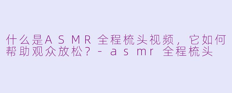 什么是ASMR全程梳头视频，它如何帮助观众放松？-asmr全程梳头