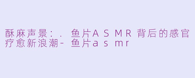 酥麻声景：.鱼片ASMR背后的感官疗愈新浪潮-鱼片asmr