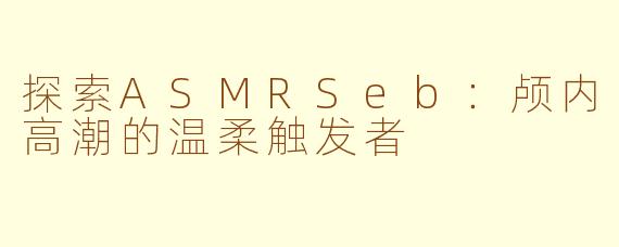 探索ASMRSeb：颅内高潮的温柔触发者