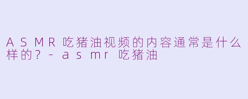 ASMR吃猪油视频的内容通常是什么样的？-asmr吃猪油