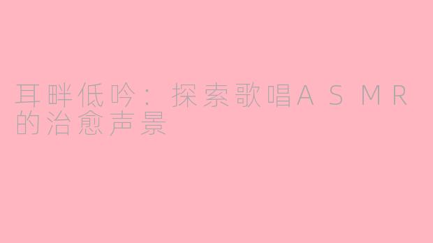 耳畔低吟：探索歌唱ASMR的治愈声景