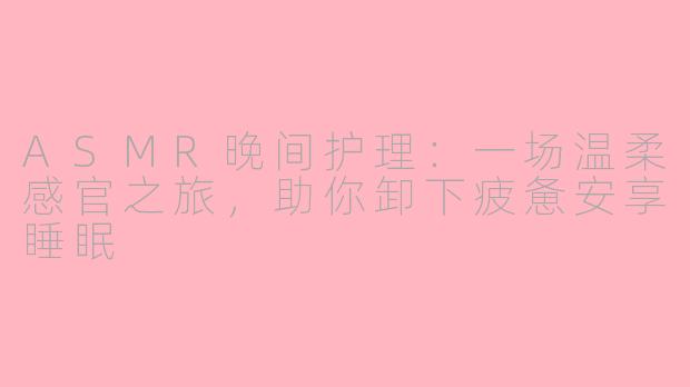 ASMR晚间护理：一场温柔感官之旅，助你卸下疲惫安享睡眠