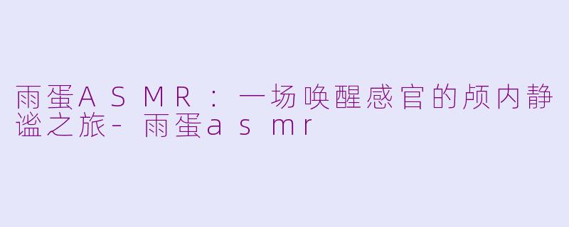 雨蛋ASMR:一场唤醒感官的颅内静谧之旅-雨蛋asmr