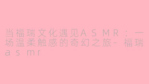 当福瑞文化遇见ASMR：一场温柔触感的奇幻之旅-福瑞asmr