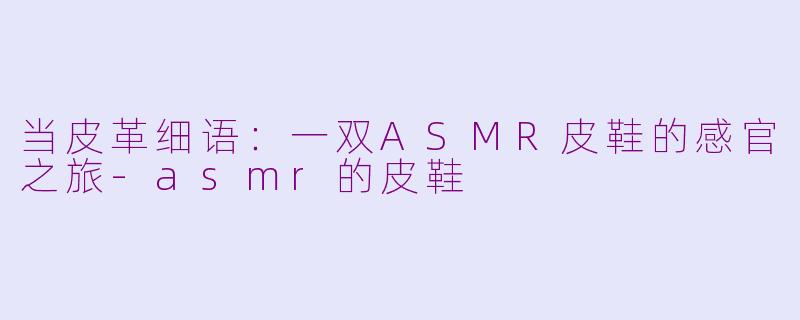 当皮革细语：一双ASMR皮鞋的感官之旅-asmr的皮鞋