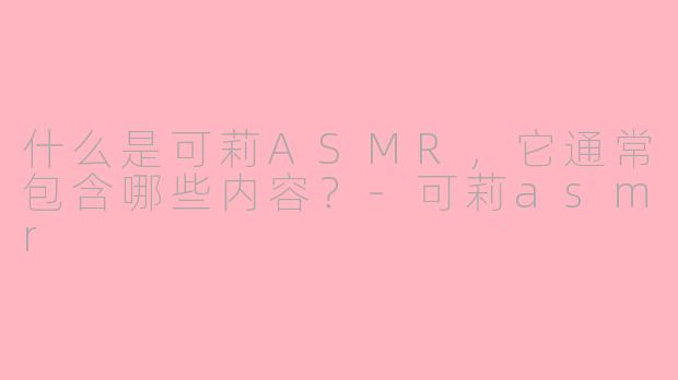 什么是可莉ASMR,它通常包含哪些内容?-可莉asmr