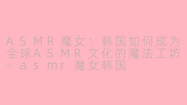 ASMR魔女：韩国如何成为全球ASMR文化的魔法工坊-asmr魔女韩国