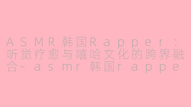 ASMR韩国Rapper：听觉疗愈与嘻哈文化的跨界融合-asmr韩国rappeler
