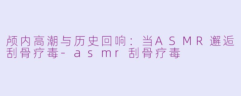 颅内高潮与历史回响：当ASMR邂逅刮骨疗毒-asmr刮骨疗毒