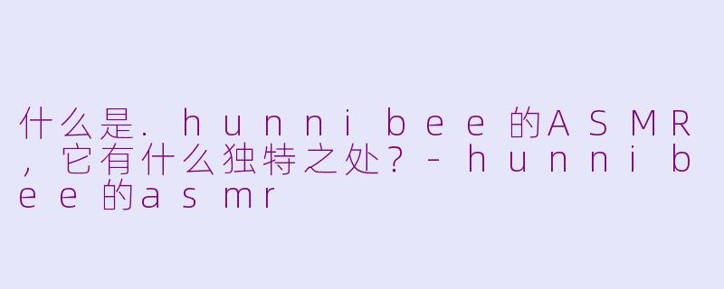什么是.hunnibee的ASMR,它有什么独特之处?-hunnibee的asmr