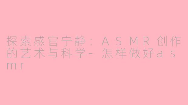 探索感官宁静:ASMR创作的艺术与科学-怎样做好asmr