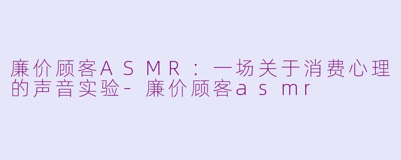 廉价顾客ASMR：一场关于消费心理的声音实验-廉价顾客asmr