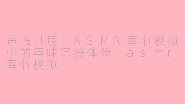 声临其境:ASMR春节模拟中的年味沉浸体验-asmr春节模拟