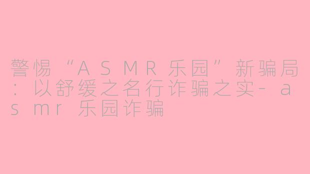 警惕“ASMR乐园”新骗局：以舒缓之名行诈骗之实-asmr乐园诈骗