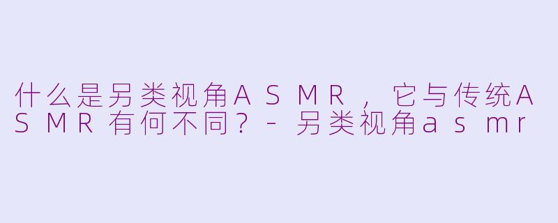 什么是另类视角ASMR，它与传统ASMR有何不同？-另类视角asmr