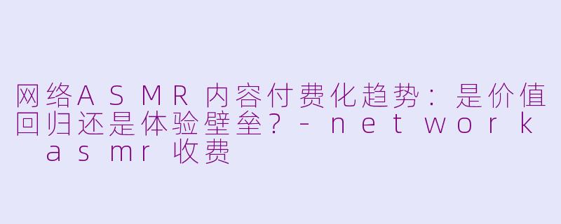 网络ASMR内容付费化趋势:是价值回归还是体验壁垒?-network asmr收费