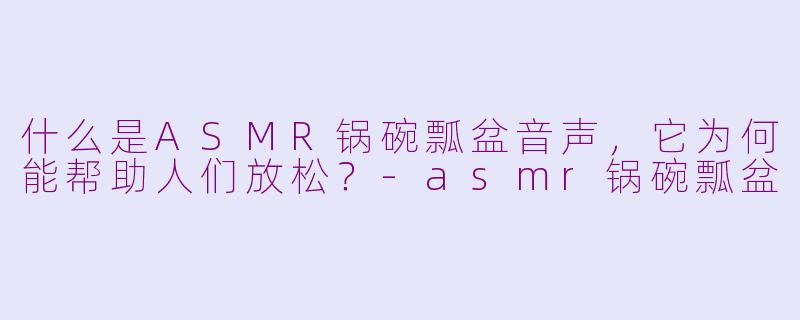 什么是ASMR锅碗瓢盆音声，它为何能帮助人们放松？-asmr锅碗瓢盆