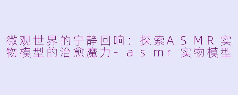 微观世界的宁静回响：探索ASMR实物模型的治愈魔力-asmr实物模型