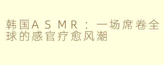 韩国ASMR：一场席卷全球的感官疗愈风潮
