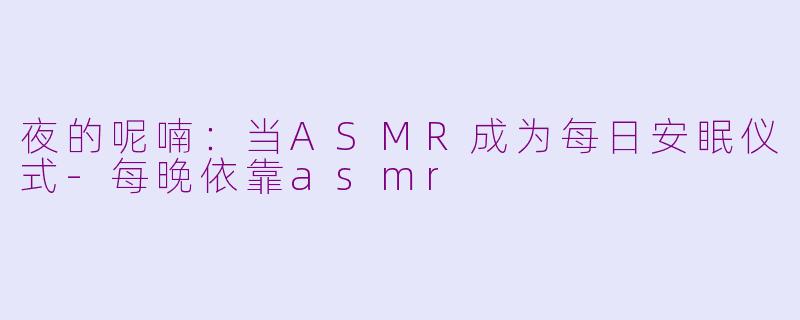夜的呢喃：当ASMR成为每日安眠仪式-每晚依靠asmr