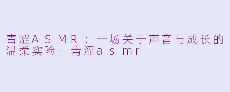 青涩ASMR：一场关于声音与成长的温柔实验-青涩asmr