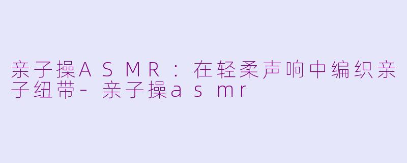 亲子操ASMR：在轻柔声响中编织亲子纽带-亲子操asmr