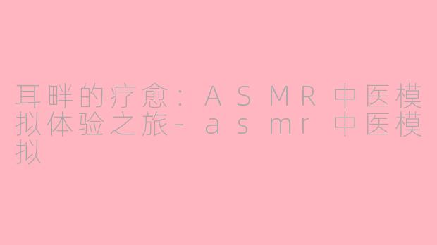 耳畔的疗愈：ASMR中医模拟体验之旅-asmr中医模拟