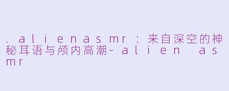 .alienasmr:来自深空的神秘耳语与颅内高潮-alien asmr