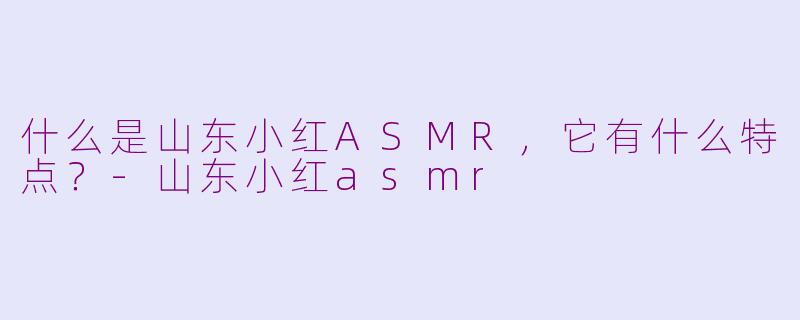 什么是山东小红ASMR，它有什么特点？-山东小红asmr