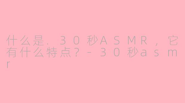什么是.30秒ASMR，它有什么特点？-30秒asmr