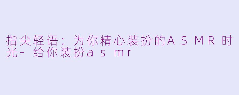 指尖轻语:为你精心装扮的ASMR时光-给你装扮asmr