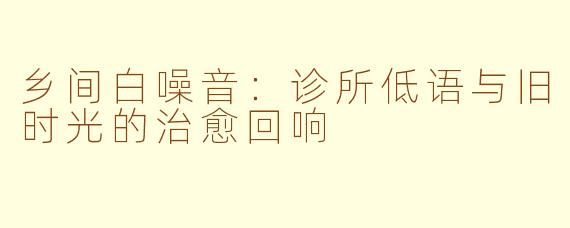 乡间白噪音：诊所低语与旧时光的治愈回响