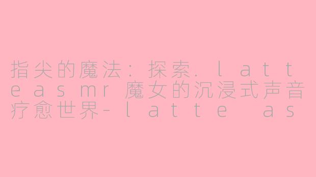 指尖的魔法：探索.latteasmr魔女的沉浸式声音疗愈世界-latte asmr魔女