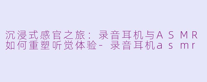 沉浸式感官之旅：录音耳机与ASMR如何重塑听觉体验-录音耳机asmr